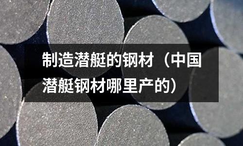 制造潛艇的鋼材（中國潛艇鋼材哪里產(chǎn)的）