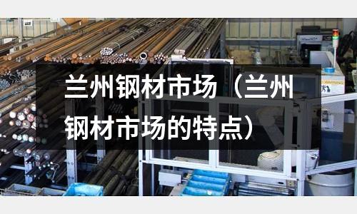 蘭州鋼材市場（蘭州鋼材市場的特點(diǎn)）