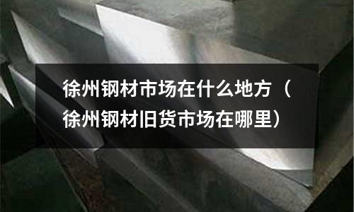 徐州鋼材市場在什么地方(徐州鋼材舊貨市場在哪里)