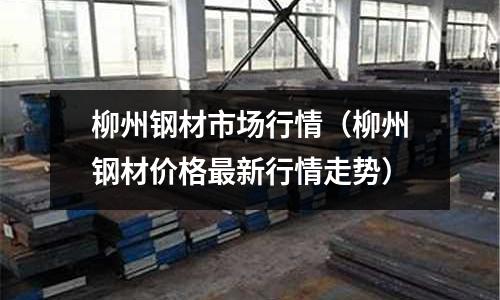 柳州鋼材市場行情（柳州鋼材價格最新行情走勢）