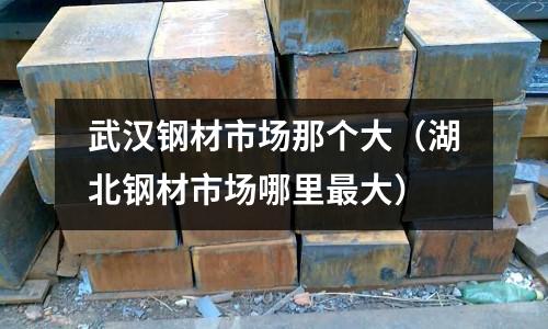 武漢鋼材市場那個大（湖北鋼材市場哪里最大）