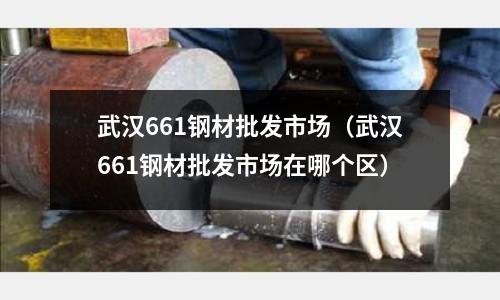 武漢661鋼材批發市場（武漢661鋼材批發市場在哪個區）