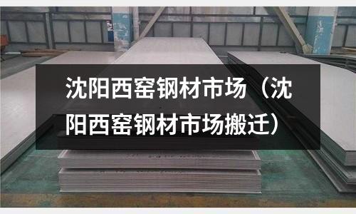 沈陽西窯鋼材市場（沈陽西窯鋼材市場搬遷）