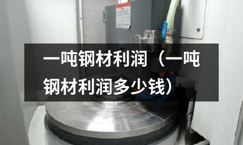 一噸鋼材利潤（一噸鋼材利潤多少錢）