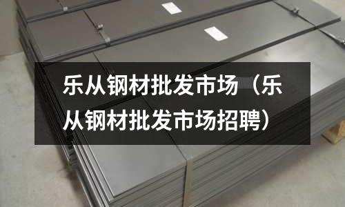 樂從鋼材批發(fā)市場（樂從鋼材批發(fā)市場招聘）