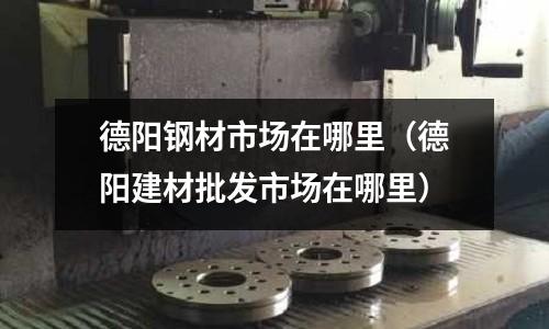 德陽鋼材市場在哪里(德陽建材批發市場在哪里)