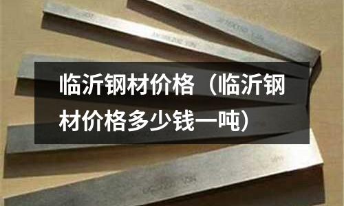 臨沂鋼材價格（臨沂鋼材價格多少錢一噸）
