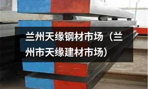 蘭州天緣鋼材市場(蘭州市天緣建材市場)