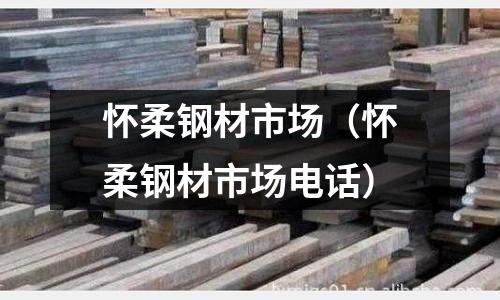 懷柔鋼材市場（懷柔鋼材市場電話）