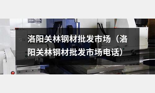 洛陽關林鋼材批發市場(洛陽關林鋼材批發市場電話)
