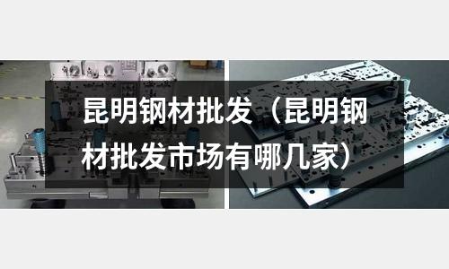 昆明鋼材批發（昆明鋼材批發市場有哪幾家）