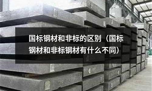 國標鋼材和非標的區別（國標鋼材和非標鋼材有什么不同）