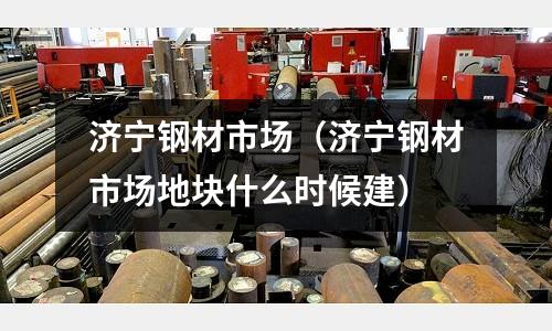 濟寧鋼材市場（濟寧鋼材市場地塊什么時候建）