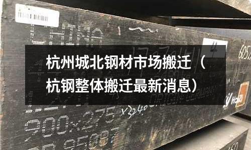 杭州城北鋼材市場搬遷（杭鋼整體搬遷最新消息）