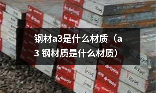 鋼材a3是什么材質(a3 鋼材質是什么材質)