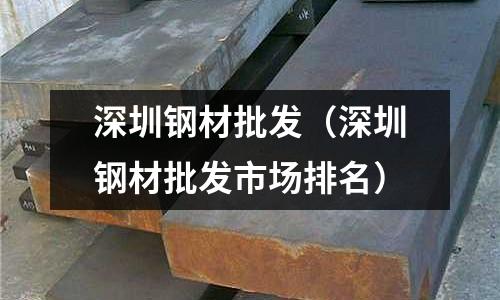 深圳鋼材批發（深圳鋼材批發市場排名）