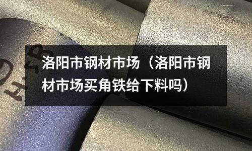 洛陽市鋼材市場(洛陽市鋼材市場買角鐵給下料嗎)