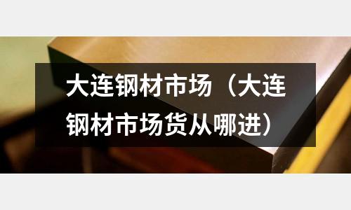 大連鋼材市場(大連鋼材市場貨從哪進)