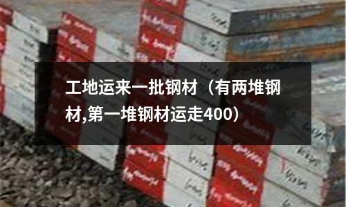工地運來一批鋼材（有兩堆鋼材,第一堆鋼材運走400）