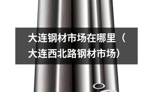 大連鋼材市場在哪里（大連西北路鋼材市場）
