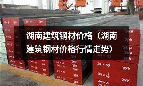 湖南建筑鋼材價格（湖南建筑鋼材價格行情走勢）