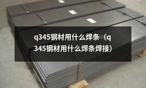 q345鋼材用什么焊條（q345鋼材用什么焊條焊接）