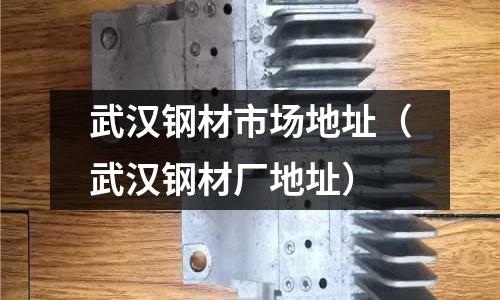 武漢鋼材市場地址(武漢鋼材廠地址)