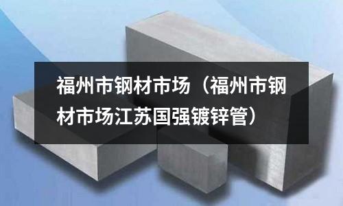 福州市鋼材市場（福州市鋼材市場江蘇國強鍍鋅管）