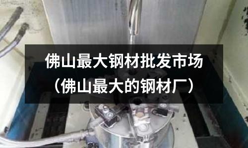佛山最大鋼材批發(fā)市場（佛山最大的鋼材廠）
