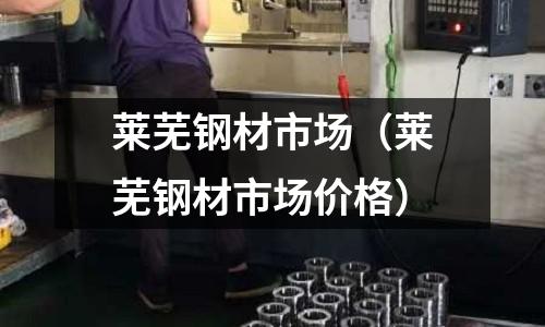 萊蕪鋼材市場（萊蕪鋼材市場價格）