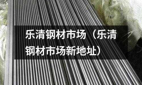 樂清鋼材市場(樂清鋼材市場新地址)