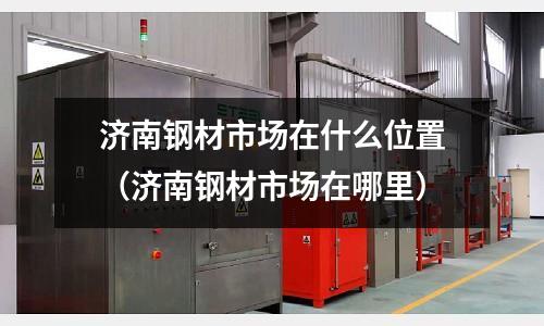 濟南鋼材市場在什么位置（濟南鋼材市場在哪里）