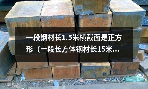 一段鋼材長1.5米橫截面是正方形（一段長方體鋼材長15米,橫截面是）