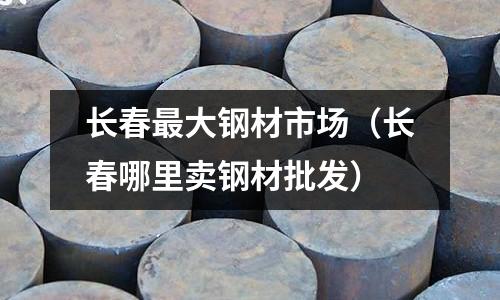 長春最大鋼材市場(長春哪里賣鋼材批發)