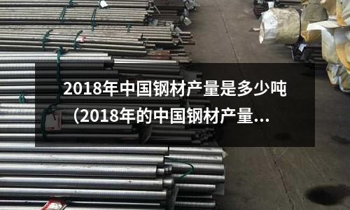 2018年中國(guó)鋼材產(chǎn)量是多少噸(2018年的中國(guó)鋼材產(chǎn)量是多少)