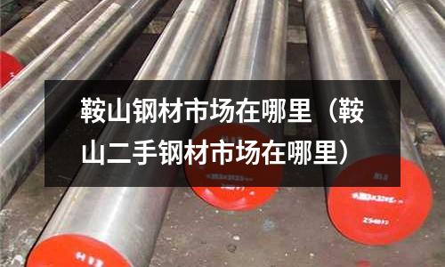 鞍山鋼材市場在哪里（鞍山二手鋼材市場在哪里）