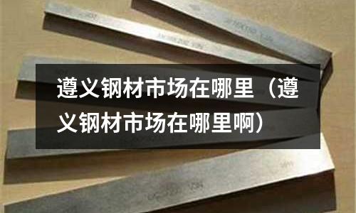 遵義鋼材市場在哪里（遵義鋼材市場在哪里啊）