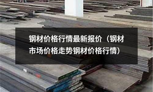 鋼材價格行情最新報價（鋼材市場價格走勢鋼材價格行情）