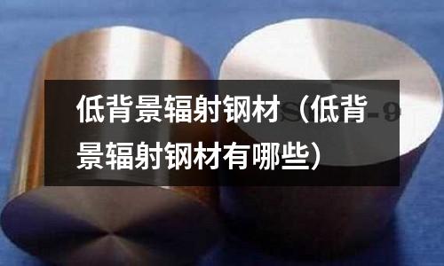 低背景輻射鋼材（低背景輻射鋼材有哪些）