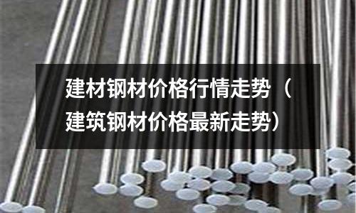 建材鋼材價格行情走勢(建筑鋼材價格最新走勢)