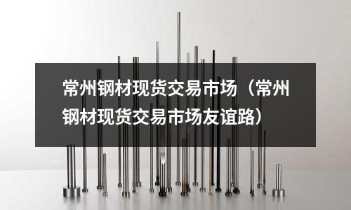 常州鋼材現(xiàn)貨交易市場(chǎng)（常州鋼材現(xiàn)貨交易市場(chǎng)友誼路）