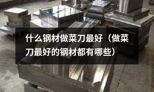 什么鋼材做菜刀最好（做菜刀最好的鋼材都有哪些）
