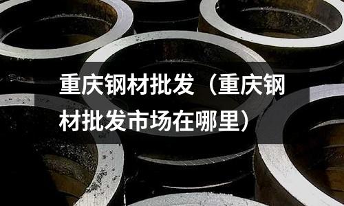 重慶鋼材批發（重慶鋼材批發市場在哪里）