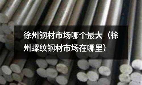 徐州鋼材市場哪個最大（徐州螺紋鋼材市場在哪里）
