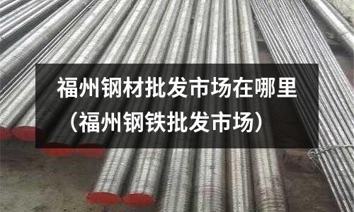 福州鋼材批發市場在哪里（福州鋼鐵批發市場）