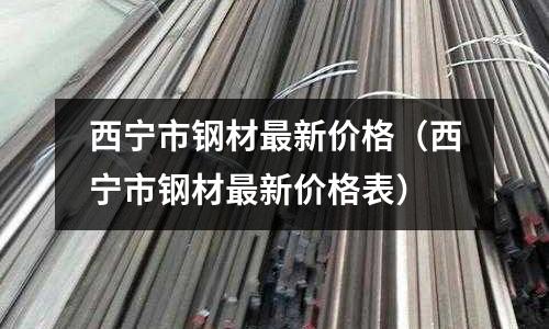 西寧市鋼材最新價格（西寧市鋼材最新價格表）
