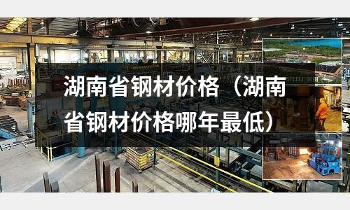 湖南省鋼材價格（湖南省鋼材價格哪年最低）