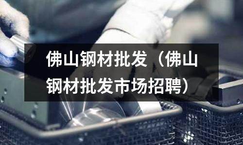 佛山鋼材批發（佛山鋼材批發市場招聘）