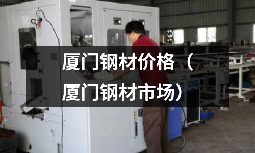 廈門鋼材價格(廈門鋼材市場)