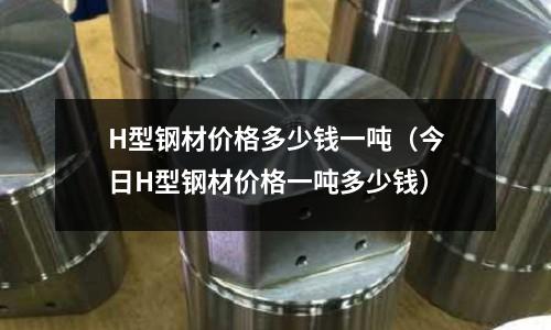 H型鋼材價格多少錢一噸（今日H型鋼材價格一噸多少錢）